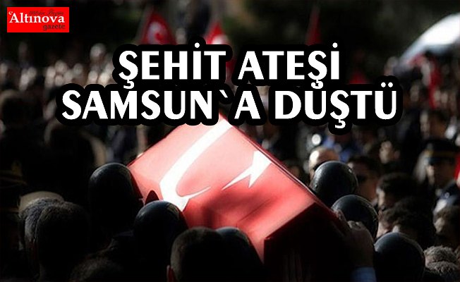 Şehit ateşi Samsun`a düştü