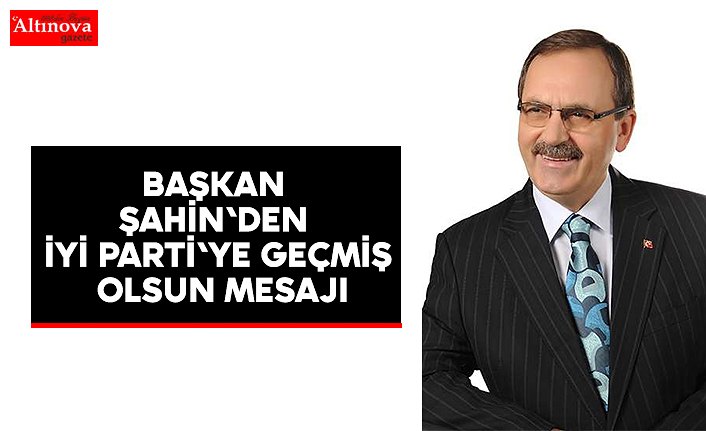 BAŞKAN ŞAHİN'DEN İYİ PARTİ'YE GEÇMİŞ OLSUN MESAJI