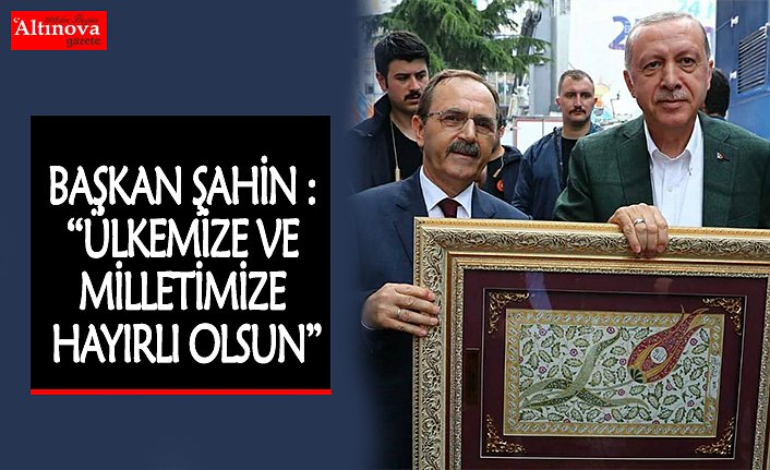 BAŞKAN ŞAHİN : “ÜLKEMİZE VE MİLLETİMİZE HAYIRLI OLSUN”