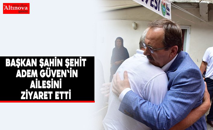 Başkan Şahin Şehit Adem Güven'in ailesini ziyaret etti