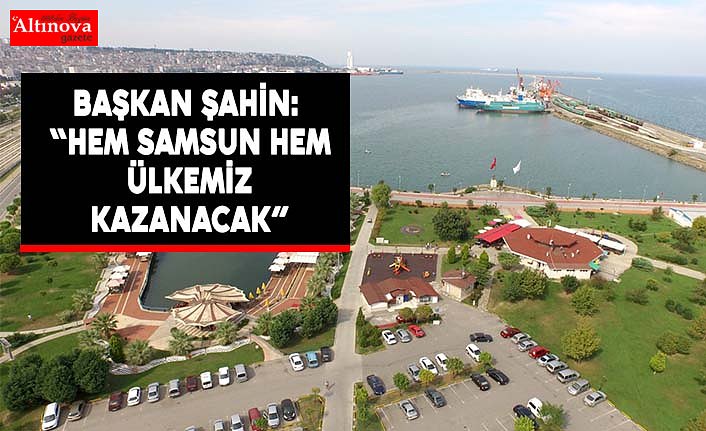BAŞKAN ŞAHİN: “HEM SAMSUN HEM ÜLKEMİZ KAZANACAK”