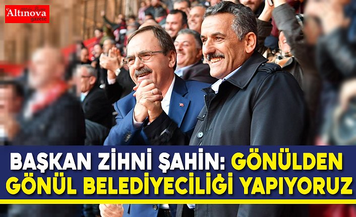 BAŞKAN ZİHNİ ŞAHİN: GÖNÜLDEN GÖNÜL BELEDİYECİLİĞİ YAPIYORUZ