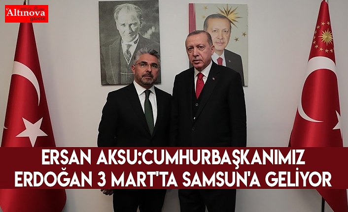 Ersan Aksu:Cumhurbaşkanımız Erdoğan 3 Mart'ta Samsun'a geliyor