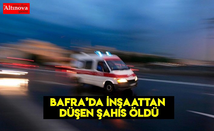 BAFRA'DA İNŞAATTAN DÜŞEN İŞÇİ ÖLDÜ