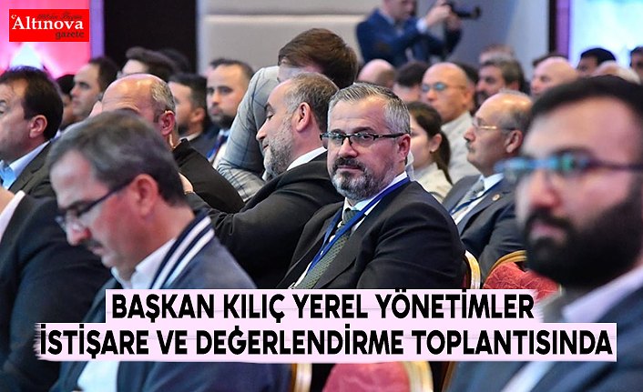 BAŞKAN KILIÇ YEREL YÖNETİMLER İSTİŞARE VE DEĞERLENDİRME TOPLANTISINDA