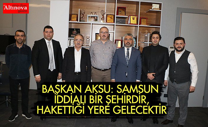 BAŞKAN AKSU: SAMSUN İDDİALI BİR ŞEHİRDİR, HAKETTİĞİ YERE GELECEKTİR