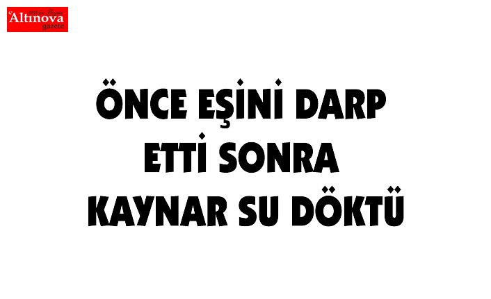 ÖNCE EŞİNİ DARP ETTİ SONRA KAYNAR SU DÖKTÜ