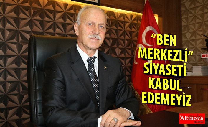 “BEN MERKEZLİ” SİYASETİ KABUL EDEMEYİZ