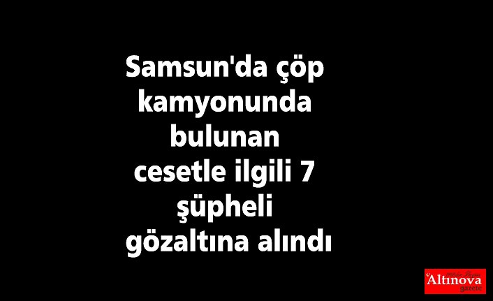 Samsun'da çöp kamyonunda bulunan cesetle ilgili 7 şüpheli gözaltına alındı