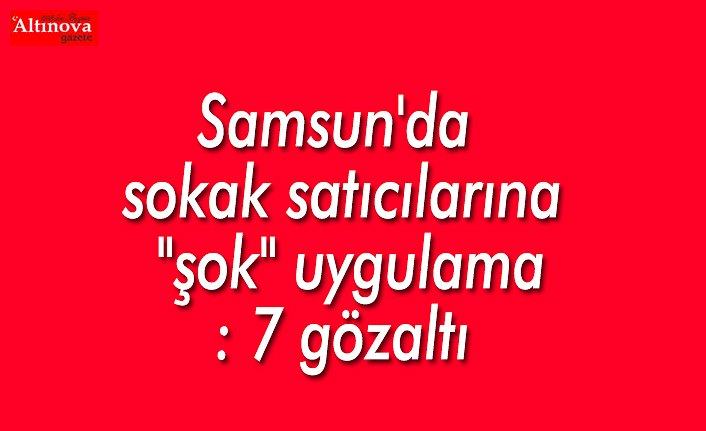 Samsun'da sokak satıcılarına "şok" uygulama: 7 gözaltı