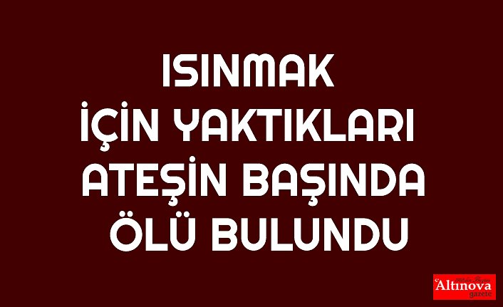 ISINMAK İÇİN YAKTIKLARI ATEŞİN BAŞINDA ÖLÜ BULUNDU