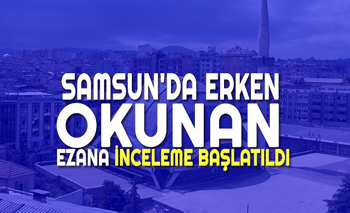 SAMSUN'DA ERKEN OKUNAN EZANA İNCELEME BAŞLATILDI
