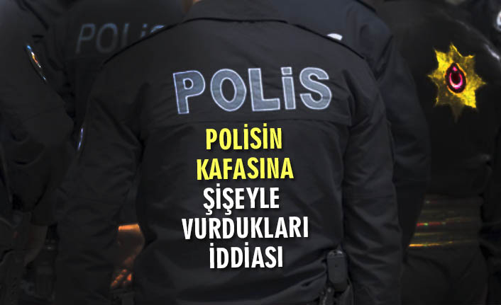 POLİSİN KAFASINA ŞİŞEYLE VURDUKLARI İDDİASI