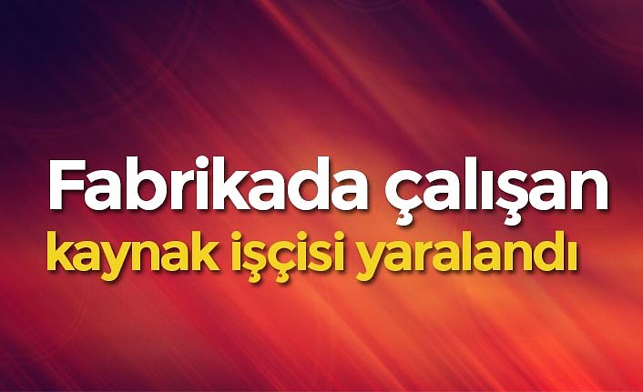 Fabrikada çalışan kaynak işçisi yaralandı