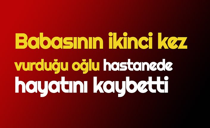 Babasının ikinci kez vurduğu oğlu hastanede hayatını kaybetti