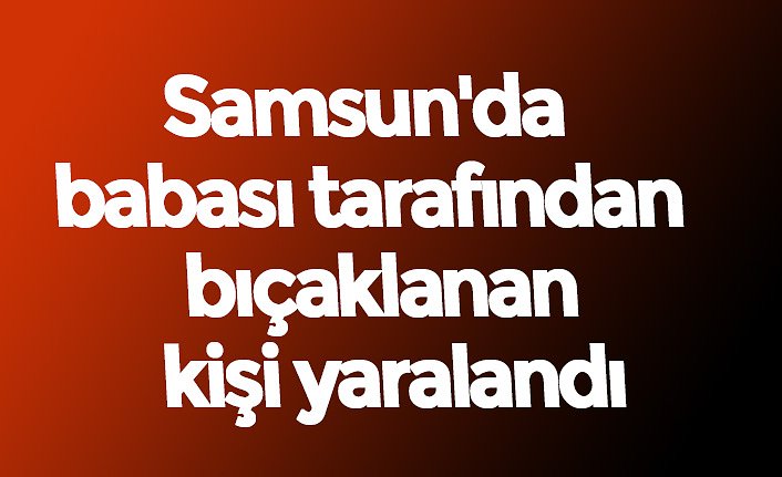 Samsun'da babası tarafından bıçaklanan kişi yaralandı