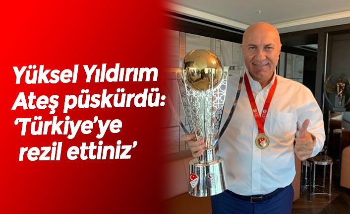 Yüksel Yıldırım Ateş püskürdü:  ‘Türkiye’ye rezil ettiniz’