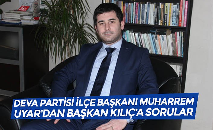 DEVA PARTİSİ İLÇE BAŞKANI MUHARREM UYAR’DAN BAŞKAN KILIÇ’A SORULAR