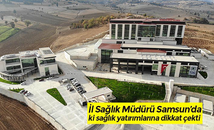 İl Sağlık Müdürü Samsun’da ki sağlık yatırımlarına dikkat çekti