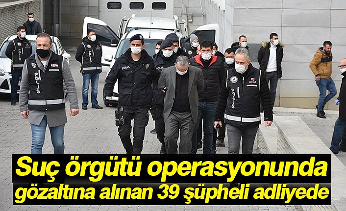 Suç örgütü operasyonunda gözaltına alınan 39 şüpheli adliyede