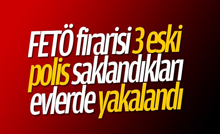FETÖ firarisi 3 eski polis saklandıkları evlerde yakalandı