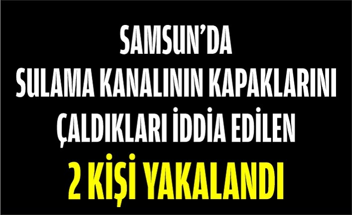 SAMSUN'DA SULAMA KANALININ KAPAKLARINI ÇALDIKLARI İDDİA EDİLEN 2 KİŞİ YAKALANDI