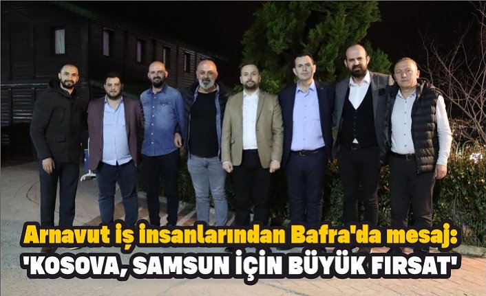 Arnavut iş insanlarından Bafra'da mesaj: 'KOSOVA, SAMSUN İÇİN BÜYÜK FIRSAT'