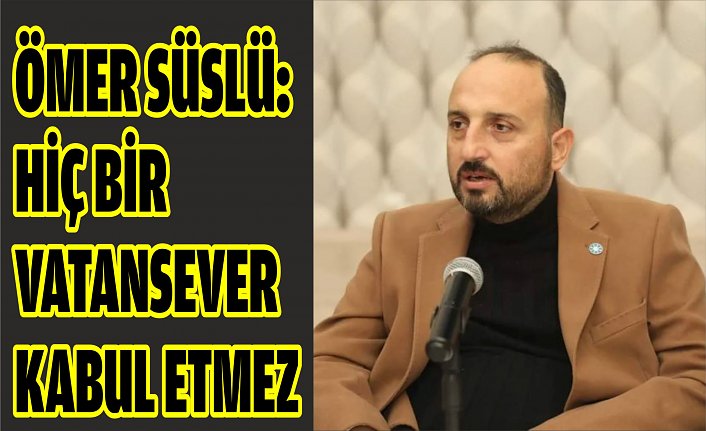 ÖMER SÜSLÜ: HİÇ BİR VATANSEVER KABUL ETMEZ