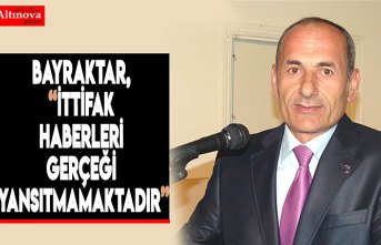 BAYRAKTAR, “İTTİFAK HABERLERİ GERÇEĞİ YANSITMAMAKTADIR”