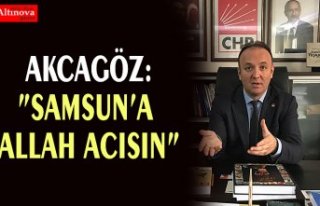 AKCAGÖZ:”SAMSUN’A ALLAH ACISIN”